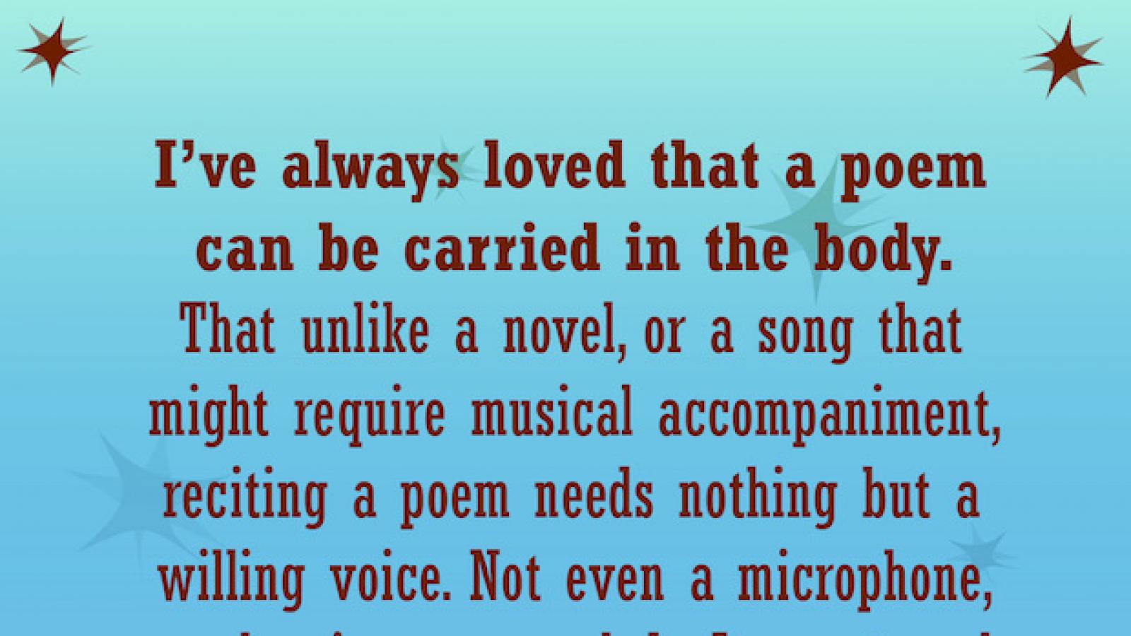 quote by Liz Acevedo I've always loved that a poem can be carried in the body. That unlike a novel or a song that might require musical accompaniment reciting a poem needs nothing but a willing voice. Not even a microphone or clapping or a melody.