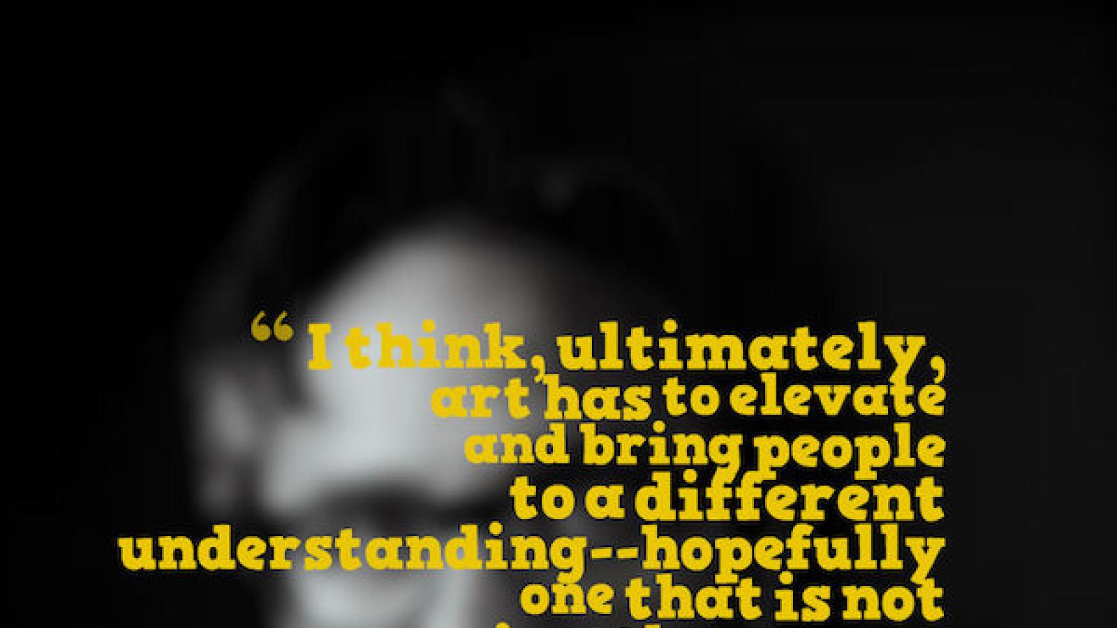 I think, ultimately, art has to elevate and bring people to a different understanding--hopefully one that is not going the wrong direction--Marc Maron. In yellow text over a blurred black and white photo of Maron