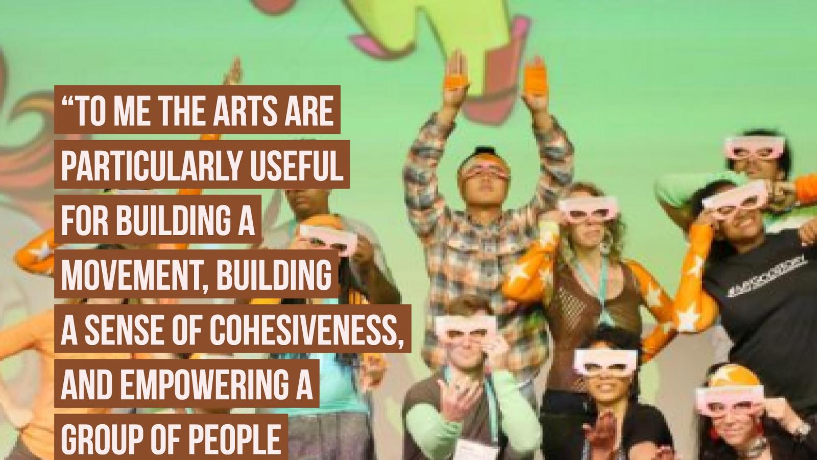 To me the arts are particularly useful for building a movement, building a sense of cohesiveness,  and empowering a group of people who may not have thought of themselves as a group before. -- Marisa Moran Jahn