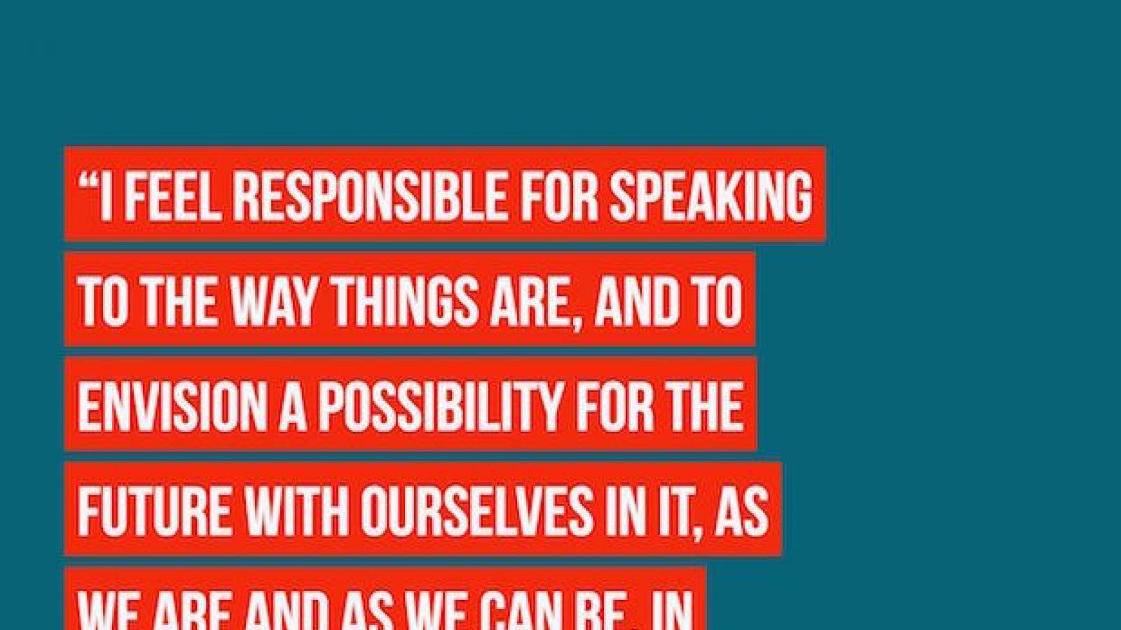 I feel responsible for speaking to the way things are and to envision a possibility for the future with ourselves in nit as we are and as we can be in positive ways... Merritt Johnson
