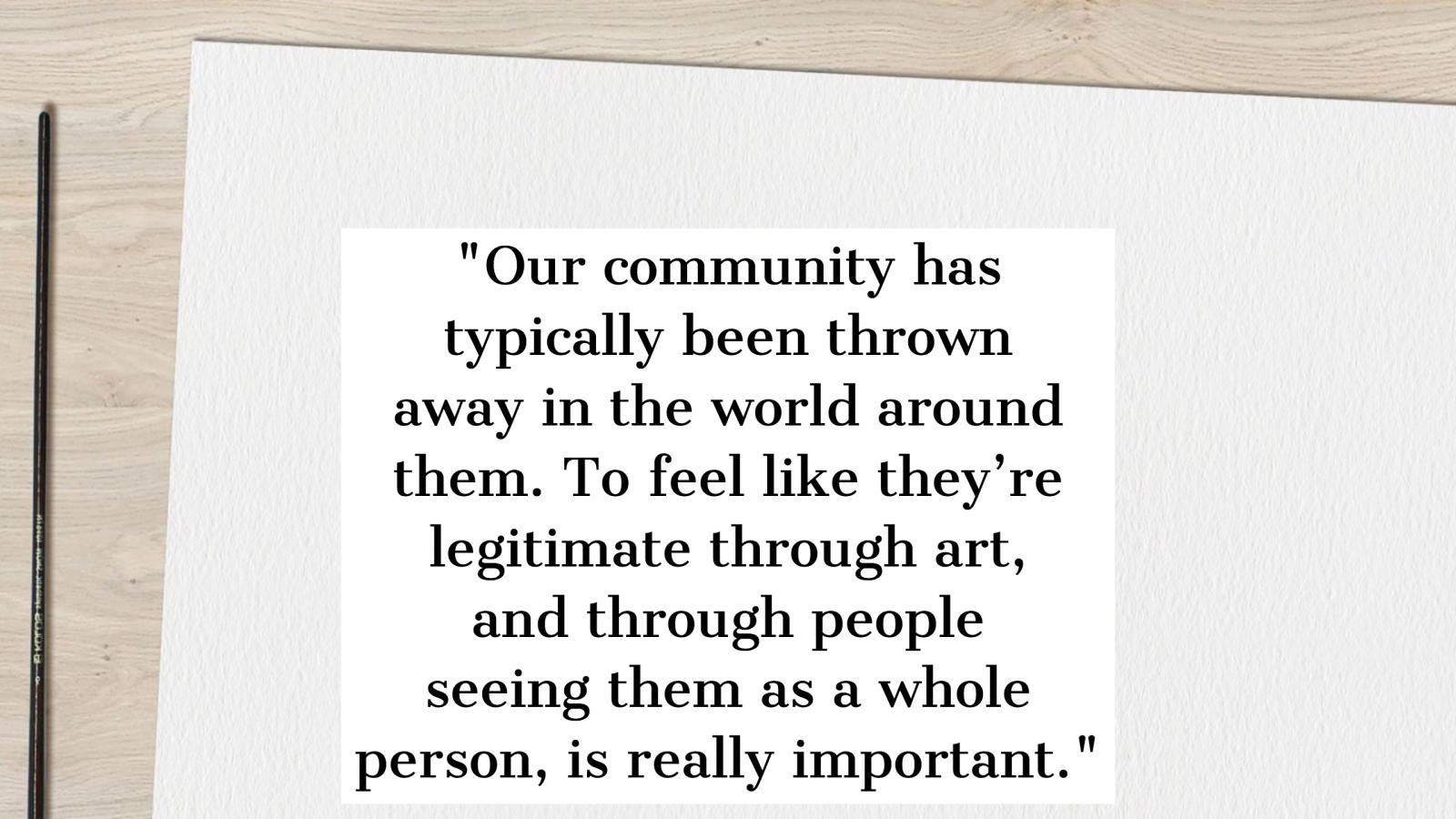 Quote Our community has typically been thrown out by the world around them. To feel like they're legitimate through art, and through being seen as a whole person, is really important