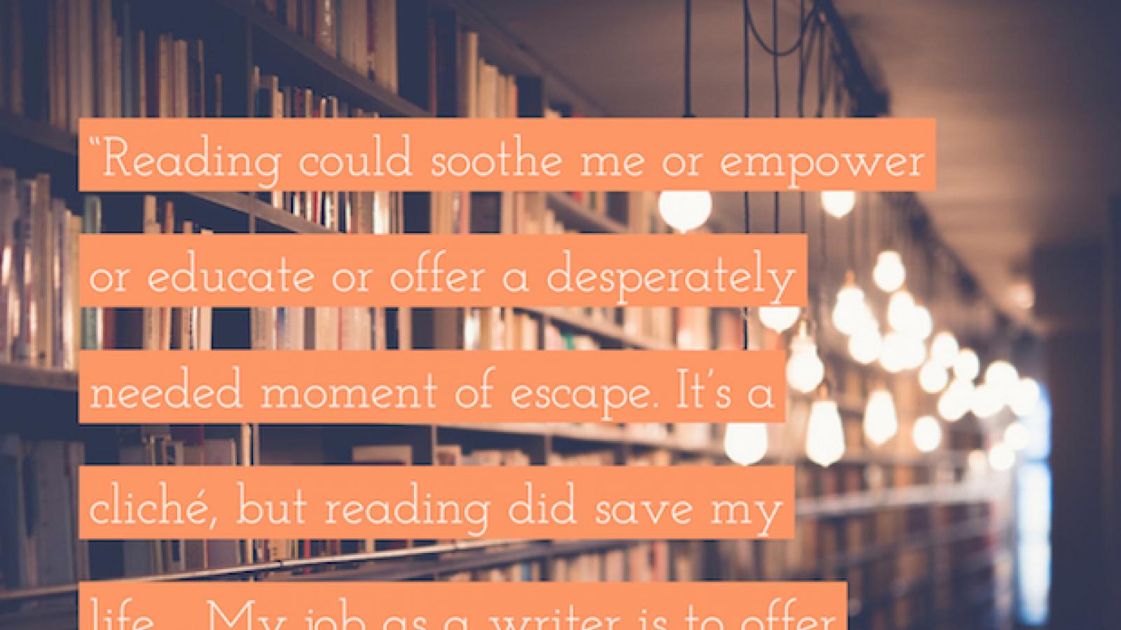 Reading could soothe me or empower or educate or offer a desperately needed moment of escape. It's a cliché, but reading did save my life.... My job as a writer is to offer at least some small part of what saved me to others. — Sandra G Lambert