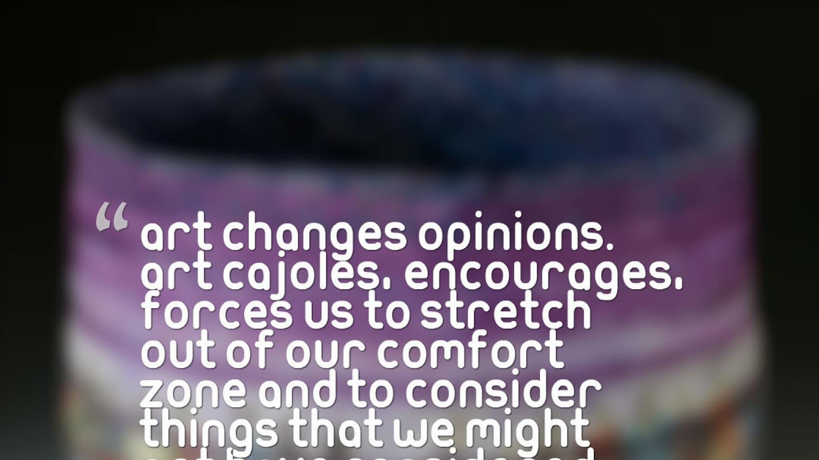A quote by Shan Goshorn: Art changes opinions. Art cajoles, encourages, forces us to stretch out of our comfort zone and to consider things that we might not have considered before.