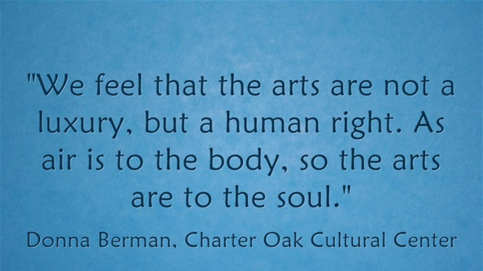 We feel that the arts are not a luxury, but a human right. As air is to the body, so the arts are to the soul. Donna Berman Charter Oak Cultural Center