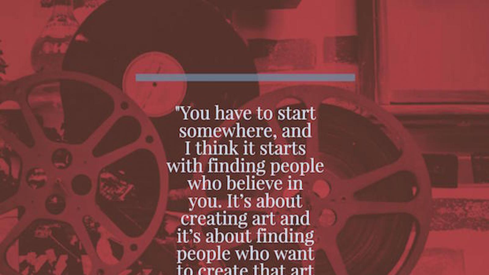 You have to start somewhere, and I think it starts with finding people who believe in you. It’s about creating art and it’s about finding people who want to create that art and be a part of that experience. William Caballero, filmmaker