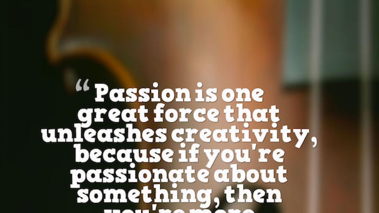 Passion is one great force that unleashes creativity, because if you're passionate about something, then you're more willing to take risks.