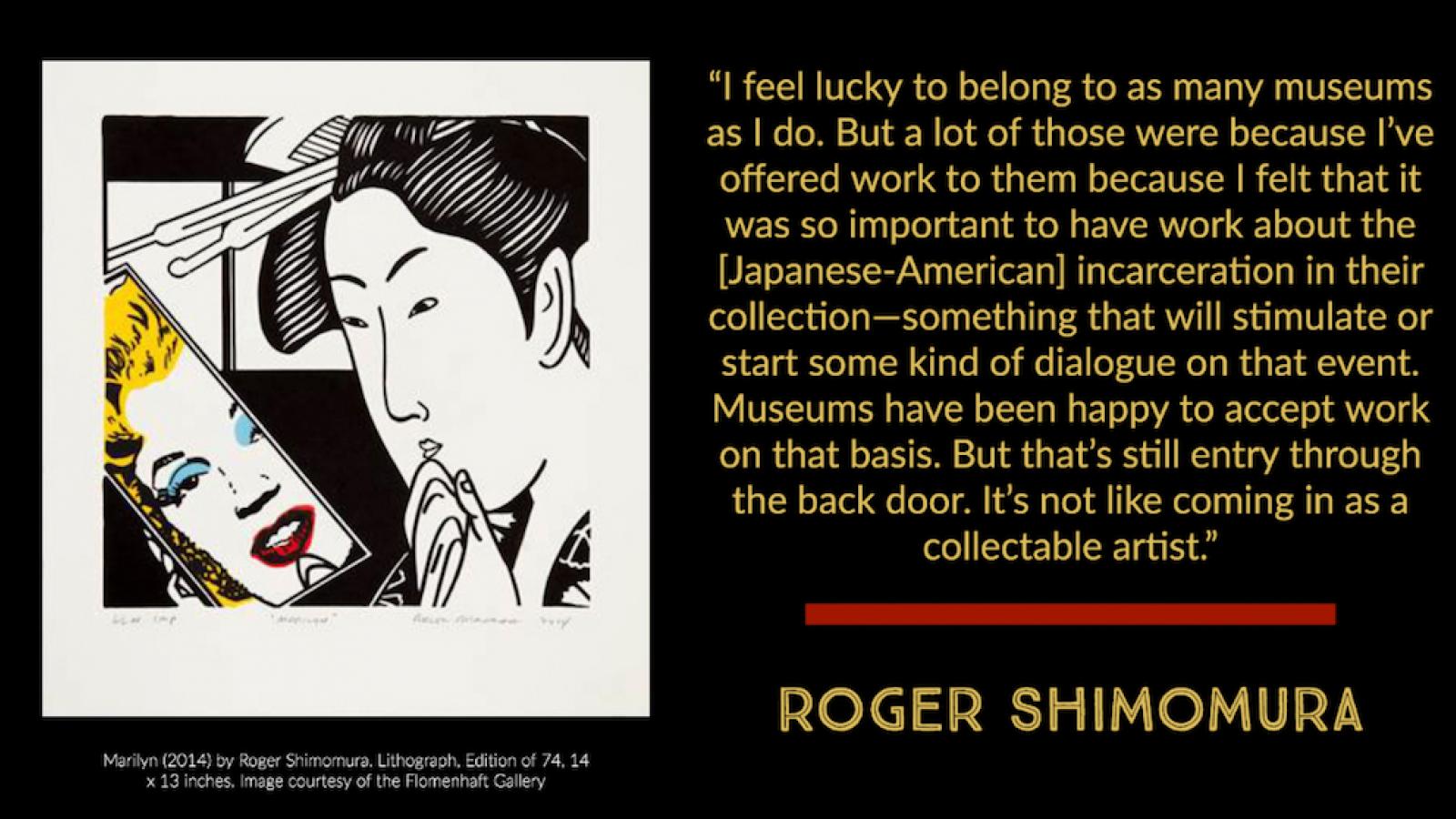 Lithography by Roger Shimomura with Japanese woman with traditional updo looking in handheld mirror and seeing reflection of Marilyn Monroe. This image is next to a quote by Roger Shimomura: I feel lucky to belong to as many museums as I do. But a lot of those were because I've offered work to them because I felt that it was so important to have work about the incarceration in their collection—something that will stimulate or start some kind of dialogue on that event. Museums have been happy to accept work