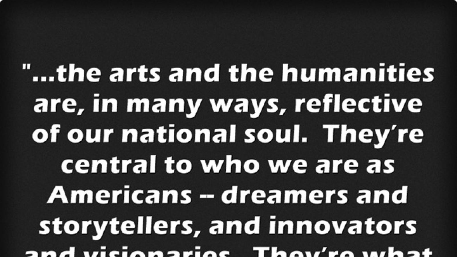 excerpt from POTUS speech at arts and humanities medal ceremony. The arts and humanities are in  many ways reflective of our national soul.